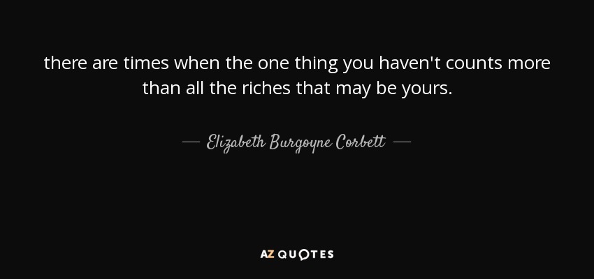 there are times when the one thing you haven't counts more than all the riches that may be yours. - Elizabeth Burgoyne Corbett