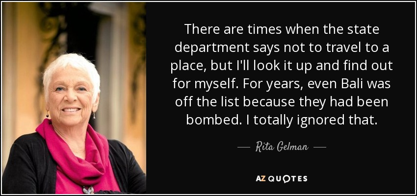 There are times when the state department says not to travel to a place, but I'll look it up and find out for myself. For years, even Bali was off the list because they had been bombed. I totally ignored that. - Rita Gelman