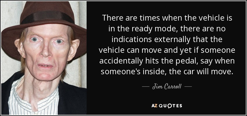 There are times when the vehicle is in the ready mode, there are no indications externally that the vehicle can move and yet if someone accidentally hits the pedal, say when someone's inside, the car will move. - Jim Carroll