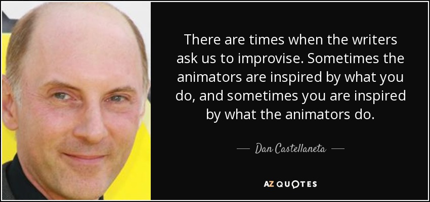 There are times when the writers ask us to improvise. Sometimes the animators are inspired by what you do, and sometimes you are inspired by what the animators do. - Dan Castellaneta