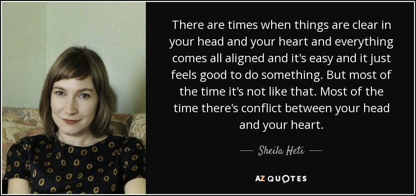 There are times when things are clear in your head and your heart and everything comes all aligned and it's easy and it just feels good to do something. But most of the time it's not like that. Most of the time there's conflict between your head and your heart. - Sheila Heti