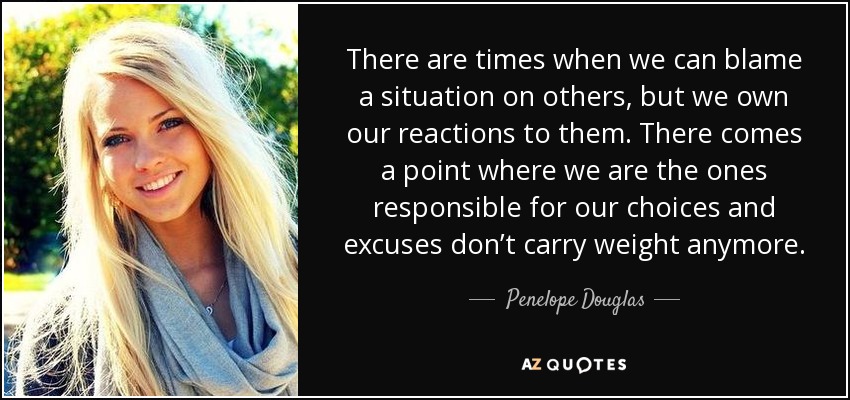 There are times when we can blame a situation on others, but we own our reactions to them. There comes a point where we are the ones responsible for our choices and excuses don’t carry weight anymore. - Penelope Douglas