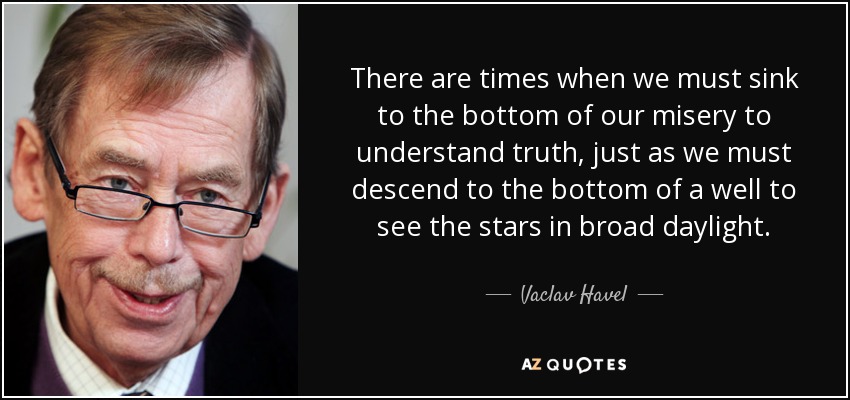 There are times when we must sink to the bottom of our misery to understand truth, just as we must descend to the bottom of a well to see the stars in broad daylight. - Vaclav Havel