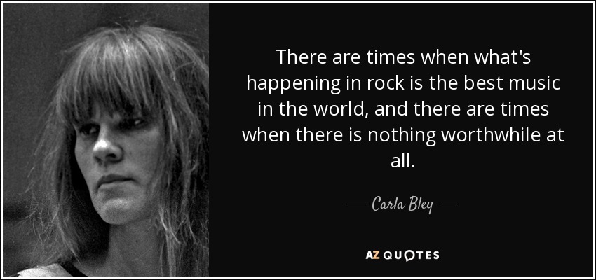 There are times when what's happening in rock is the best music in the world, and there are times when there is nothing worthwhile at all. - Carla Bley