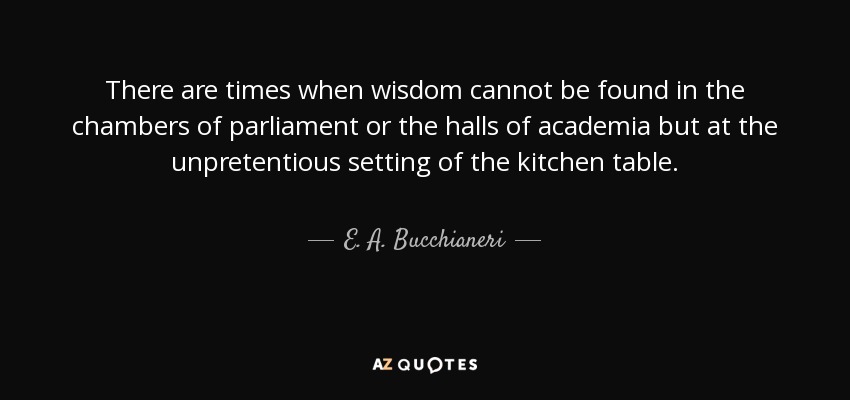 There are times when wisdom cannot be found in the chambers of parliament or the halls of academia but at the unpretentious setting of the kitchen table. - E. A. Bucchianeri