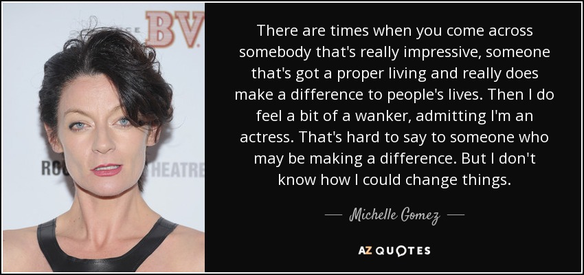 There are times when you come across somebody that's really impressive, someone that's got a proper living and really does make a difference to people's lives. Then I do feel a bit of a wanker, admitting I'm an actress. That's hard to say to someone who may be making a difference. But I don't know how I could change things. - Michelle Gomez