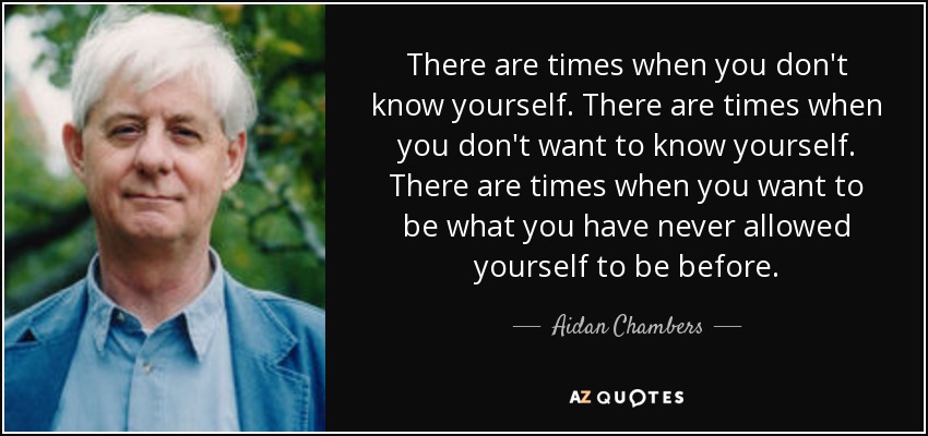 There are times when you don't know yourself. There are times when you don't want to know yourself. There are times when you want to be what you have never allowed yourself to be before. - Aidan Chambers