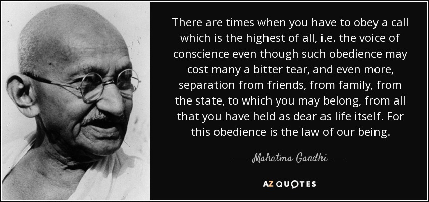 There are times when you have to obey a call which is the highest of all, i.e. the voice of conscience even though such obedience may cost many a bitter tear, and even more, separation from friends, from family, from the state, to which you may belong, from all that you have held as dear as life itself. For this obedience is the law of our being. - Mahatma Gandhi