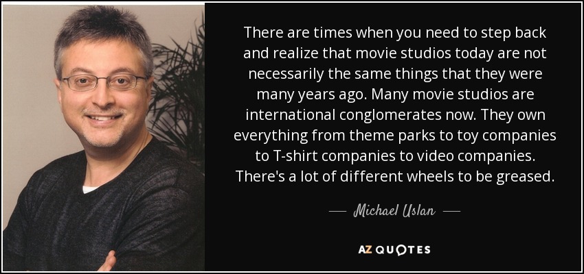 There are times when you need to step back and realize that movie studios today are not necessarily the same things that they were many years ago. Many movie studios are international conglomerates now. They own everything from theme parks to toy companies to T-shirt companies to video companies. There's a lot of different wheels to be greased. - Michael Uslan
