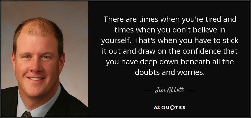There are times when you're tired and times when you don't believe in yourself. That's when you have to stick it out and draw on the confidence that you have deep down beneath all the doubts and worries. - Jim Abbott