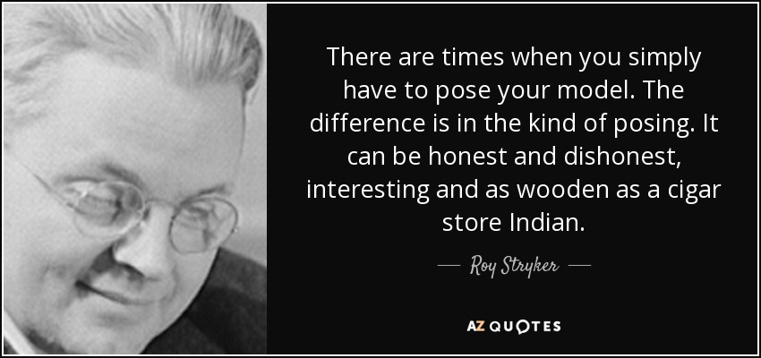 There are times when you simply have to pose your model. The difference is in the kind of posing. It can be honest and dishonest, interesting and as wooden as a cigar store Indian. - Roy Stryker