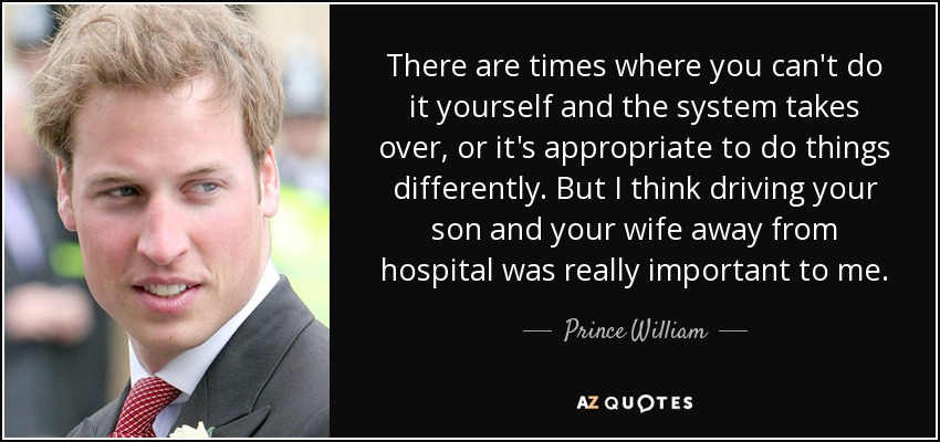 There are times where you can't do it yourself and the system takes over, or it's appropriate to do things differently. But I think driving your son and your wife away from hospital was really important to me. - Prince William