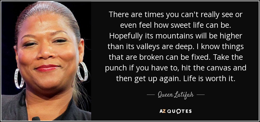 There are times you can't really see or even feel how sweet life can be. Hopefully its mountains will be higher than its valleys are deep. I know things that are broken can be fixed. Take the punch if you have to, hit the canvas and then get up again. Life is worth it. - Queen Latifah