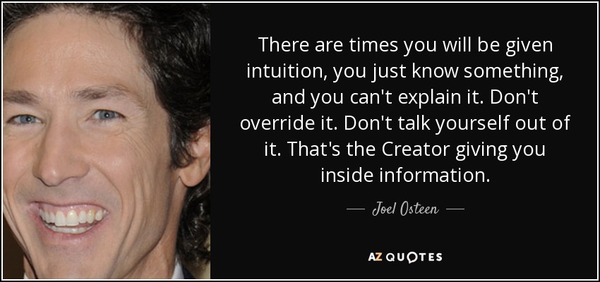 There are times you will be given intuition, you just know something, and you can't explain it. Don't override it. Don't talk yourself out of it. That's the Creator giving you inside information. - Joel Osteen