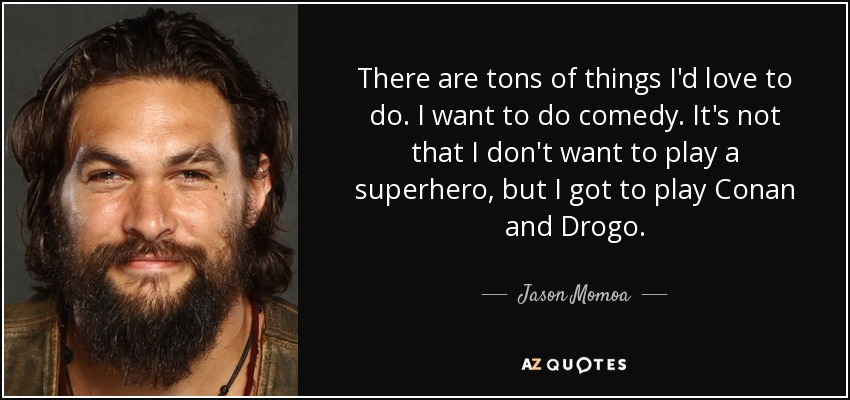 There are tons of things I'd love to do. I want to do comedy. It's not that I don't want to play a superhero, but I got to play Conan and Drogo. - Jason Momoa