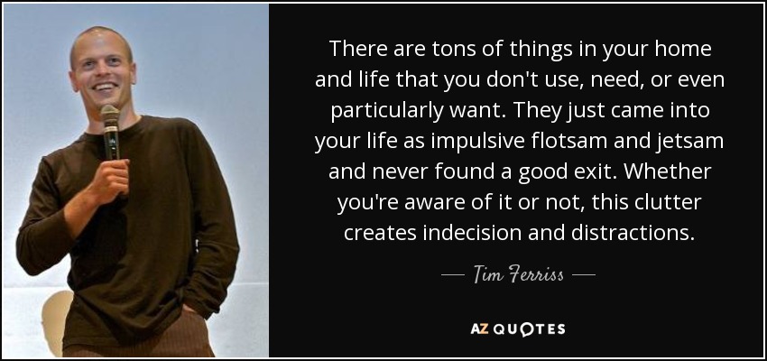 There are tons of things in your home and life that you don't use, need, or even particularly want. They just came into your life as impulsive flotsam and jetsam and never found a good exit. Whether you're aware of it or not, this clutter creates indecision and distractions. - Tim Ferriss