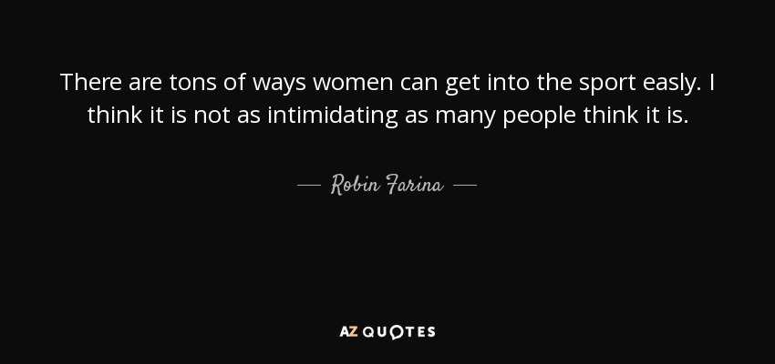 There are tons of ways women can get into the sport easly. I think it is not as intimidating as many people think it is. - Robin Farina