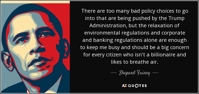 There are too many bad policy choices to go into that are being pushed by the Trump Administration, but the relaxation of environmental regulations and corporate and banking regulations alone are enough to keep me busy and should be a big concern for every citizen who isn't a billionaire and likes to breathe air. - Shepard Fairey