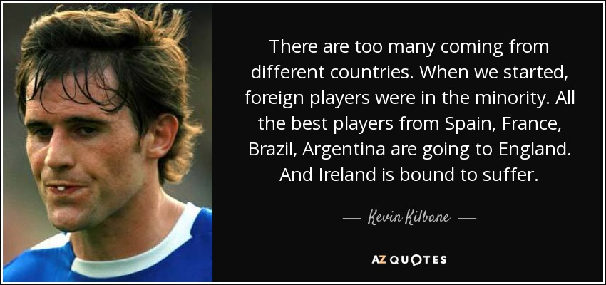 There are too many coming from different countries. When we started, foreign players were in the minority. All the best players from Spain, France, Brazil, Argentina are going to England. And Ireland is bound to suffer. - Kevin Kilbane