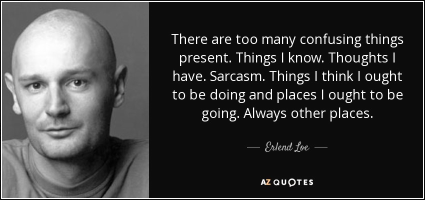 There are too many confusing things present. Things I know. Thoughts I have. Sarcasm. Things I think I ought to be doing and places I ought to be going. Always other places. - Erlend Loe