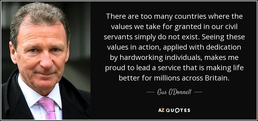 There are too many countries where the values we take for granted in our civil servants simply do not exist. Seeing these values in action, applied with dedication by hardworking individuals, makes me proud to lead a service that is making life better for millions across Britain. - Gus O'Donnell, Baron O'Donnell