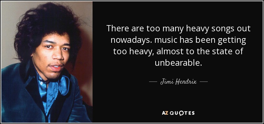 There are too many heavy songs out nowadays. music has been getting too heavy, almost to the state of unbearable. - Jimi Hendrix
