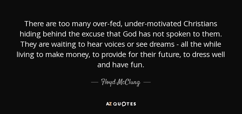 There are too many over-fed, under-motivated Christians hiding behind the excuse that God has not spoken to them. They are waiting to hear voices or see dreams - all the while living to make money, to provide for their future, to dress well and have fun. - Floyd McClung