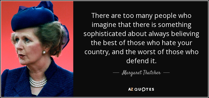 There are too many people who imagine that there is something sophisticated about always believing the best of those who hate your country, and the worst of those who defend it. - Margaret Thatcher