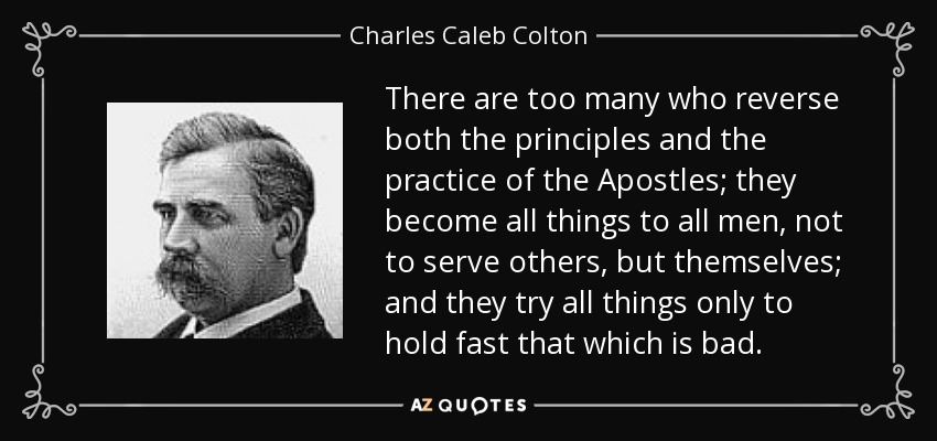 There are too many who reverse both the principles and the practice of the Apostles; they become all things to all men, not to serve others, but themselves; and they try all things only to hold fast that which is bad. - Charles Caleb Colton
