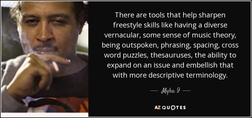 There are tools that help sharpen freestyle skills like having a diverse vernacular, some sense of music theory, being outspoken, phrasing, spacing, cross word puzzles, thesauruses, the ability to expand on an issue and embellish that with more descriptive terminology. - Myka 9