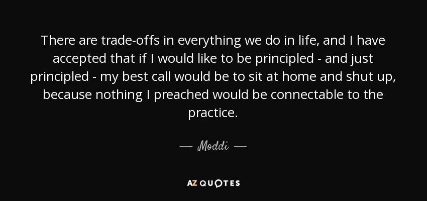 There are trade-offs in everything we do in life, and I have accepted that if I would like to be principled - and just principled - my best call would be to sit at home and shut up, because nothing I preached would be connectable to the practice. - Moddi