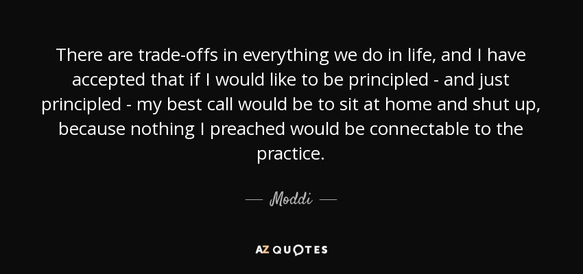There are trade-offs in everything we do in life, and I have accepted that if I would like to be principled - and just principled - my best call would be to sit at home and shut up, because nothing I preached would be connectable to the practice. - Moddi
