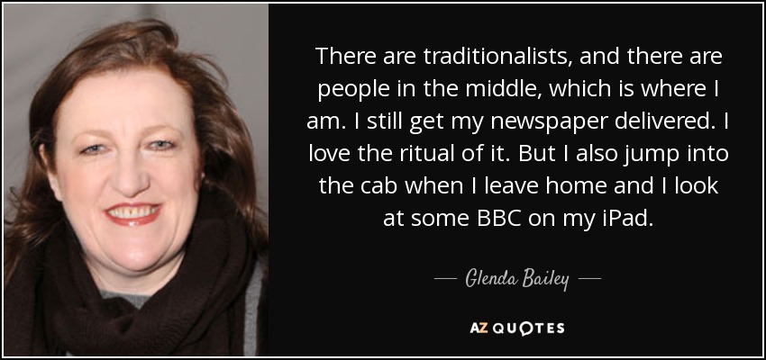 There are traditionalists, and there are people in the middle, which is where I am. I still get my newspaper delivered. I love the ritual of it. But I also jump into the cab when I leave home and I look at some BBC on my iPad. - Glenda Bailey