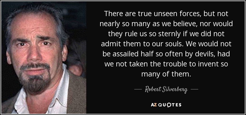 There are true unseen forces, but not nearly so many as we believe, nor would they rule us so sternly if we did not admit them to our souls. We would not be assailed half so often by devils, had we not taken the trouble to invent so many of them. - Robert Silverberg