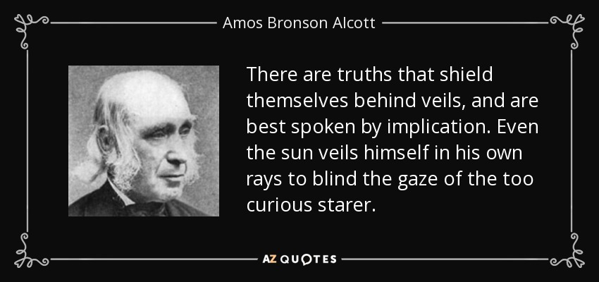 There are truths that shield themselves behind veils, and are best spoken by implication. Even the sun veils himself in his own rays to blind the gaze of the too curious starer. - Amos Bronson Alcott