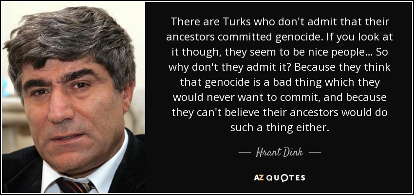 There are Turks who don't admit that their ancestors committed genocide. If you look at it though, they seem to be nice people… So why don't they admit it? Because they think that genocide is a bad thing which they would never want to commit, and because they can't believe their ancestors would do such a thing either. - Hrant Dink