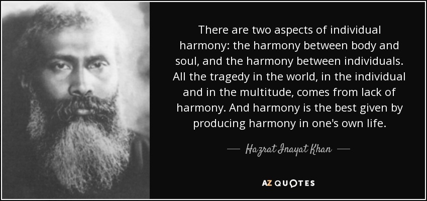 There are two aspects of individual harmony: the harmony between body and soul, and the harmony between individuals. All the tragedy in the world, in the individual and in the multitude, comes from lack of harmony. And harmony is the best given by producing harmony in one's own life. - Hazrat Inayat Khan