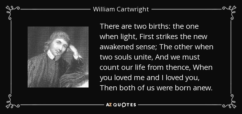 There are two births: the one when light, First strikes the new awakened sense; The other when two souls unite, And we must count our life from thence, When you loved me and I loved you, Then both of us were born anew. - William Cartwright