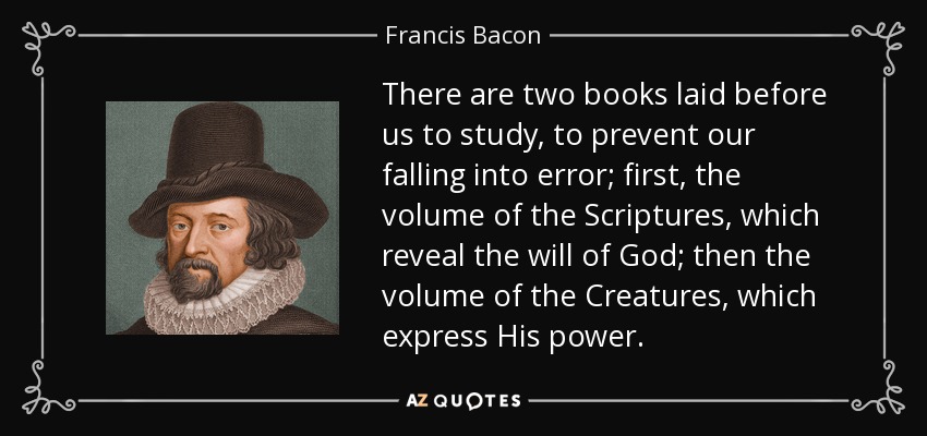 There are two books laid before us to study, to prevent our falling into error; first, the volume of the Scriptures, which reveal the will of God; then the volume of the Creatures, which express His power. - Francis Bacon