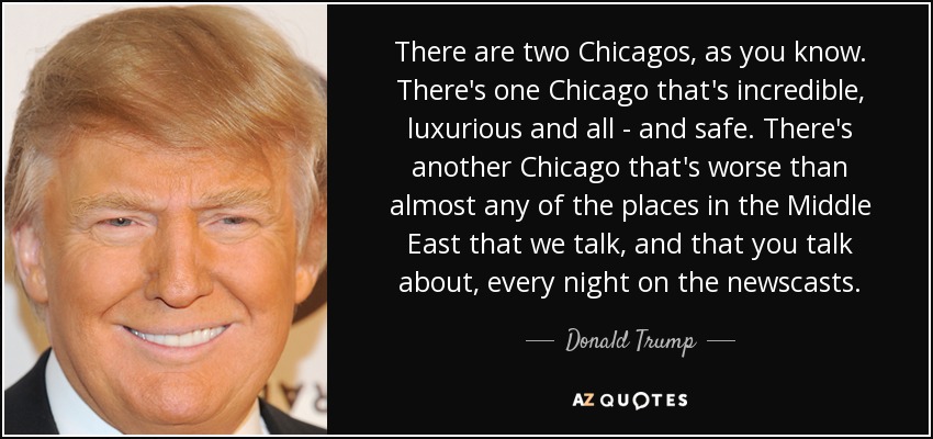 There are two Chicagos, as you know. There's one Chicago that's incredible, luxurious and all - and safe. There's another Chicago that's worse than almost any of the places in the Middle East that we talk, and that you talk about, every night on the newscasts. - Donald Trump