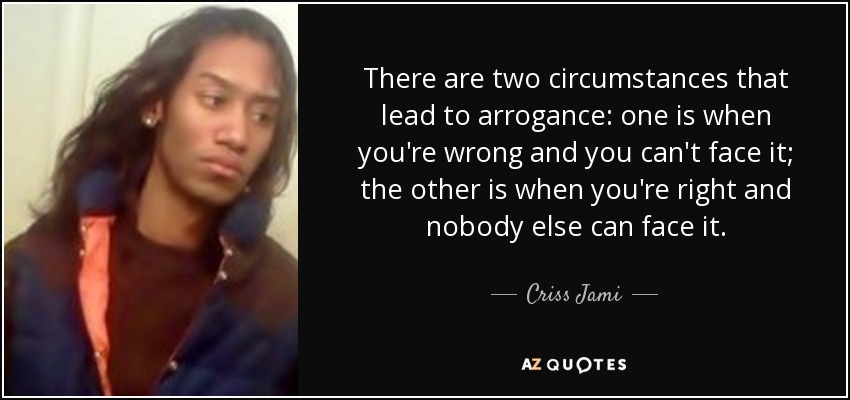 There are two circumstances that lead to arrogance: one is when you're wrong and you can't face it; the other is when you're right and nobody else can face it. - Criss Jami