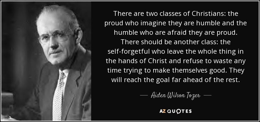 There are two classes of Christians: the proud who imagine they are humble and the humble who are afraid they are proud. There should be another class: the self-forgetful who leave the whole thing in the hands of Christ and refuse to waste any time trying to make themselves good. They will reach the goal far ahead of the rest. - Aiden Wilson Tozer