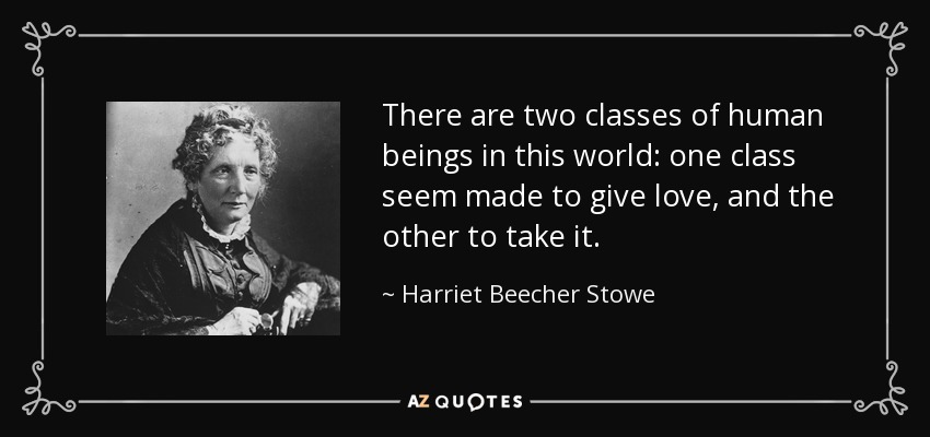 There are two classes of human beings in this world: one class seem made to give love, and the other to take it. - Harriet Beecher Stowe