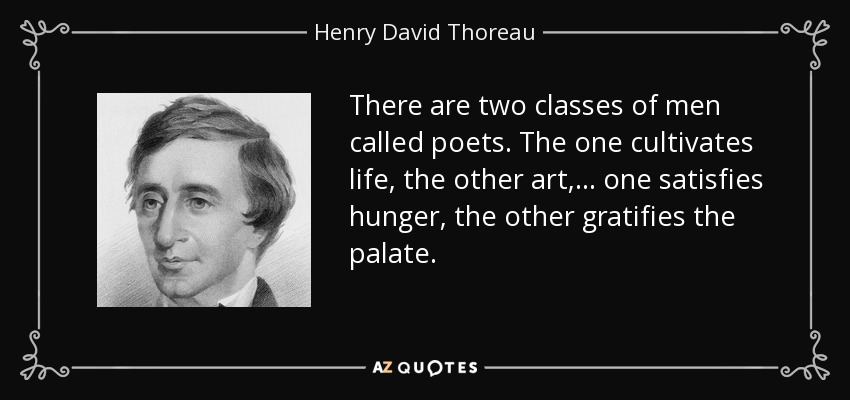 There are two classes of men called poets. The one cultivates life, the other art,... one satisfies hunger, the other gratifies the palate. - Henry David Thoreau