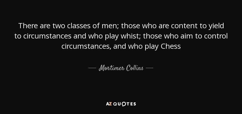 There are two classes of men; those who are content to yield to circumstances and who play whist; those who aim to control circumstances, and who play Chess - Mortimer Collins