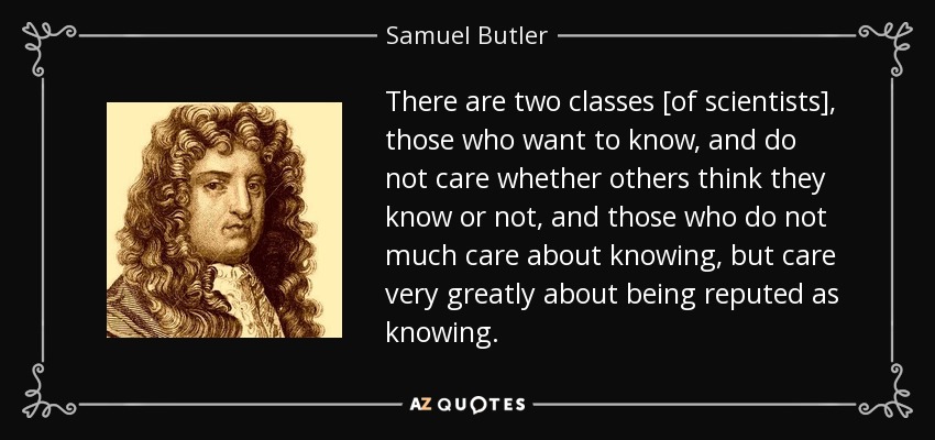 There are two classes [of scientists], those who want to know, and do not care whether others think they know or not, and those who do not much care about knowing, but care very greatly about being reputed as knowing. - Samuel Butler