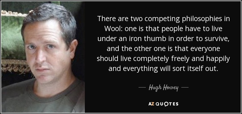There are two competing philosophies in Wool: one is that people have to live under an iron thumb in order to survive, and the other one is that everyone should live completely freely and happily and everything will sort itself out. - Hugh Howey