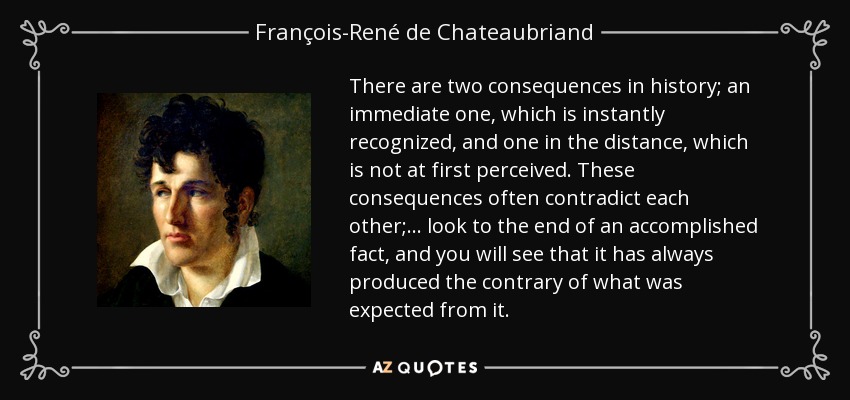 There are two consequences in history; an immediate one, which is instantly recognized, and one in the distance, which is not at first perceived. These consequences often contradict each other; ... look to the end of an accomplished fact, and you will see that it has always produced the contrary of what was expected from it. - François-René de Chateaubriand