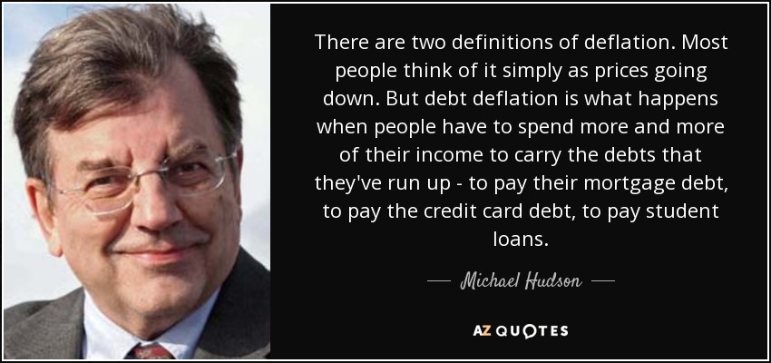 There are two definitions of deflation. Most people think of it simply as prices going down. But debt deflation is what happens when people have to spend more and more of their income to carry the debts that they've run up - to pay their mortgage debt, to pay the credit card debt, to pay student loans. - Michael Hudson