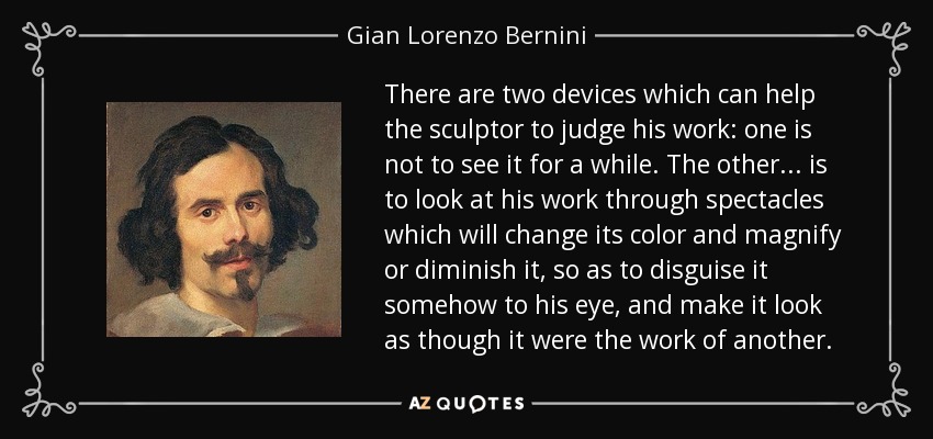 There are two devices which can help the sculptor to judge his work: one is not to see it for a while. The other... is to look at his work through spectacles which will change its color and magnify or diminish it, so as to disguise it somehow to his eye, and make it look as though it were the work of another. - Gian Lorenzo Bernini